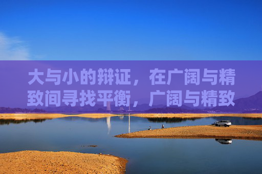 大与小的辩证,在广阔与精致间寻找平衡,广阔与精致,大与小的辩证平衡 大与小的辩证,在广阔与精致间寻找平衡,广阔与精致,大与小的辩证平衡