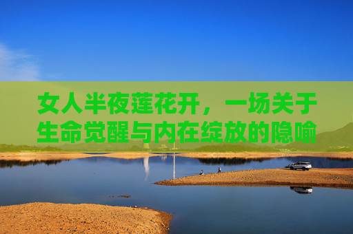 女人半夜莲花开,一场关于生命觉醒与内在绽放的隐喻,莲开夜半,生命觉醒与内在绽放的隐喻 女人半夜莲花开,一场关于生命觉醒与内在绽放的隐喻,莲开夜半,生命觉醒与内在绽放的隐喻