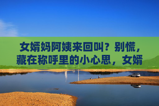 女婿妈阿姨来回叫？别慌，藏在称呼里的小心思，女婿称呼妈阿姨来回叫？背后藏着这些小心思