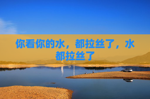 你看你的水,都拉丝了,水都拉丝了 你看你的水,都拉丝了,水都拉丝了
