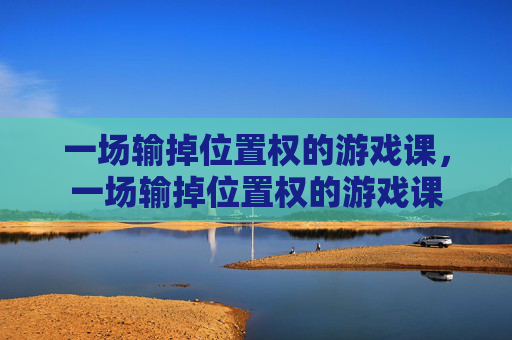 一场输掉位置权的游戏课,一场输掉位置权的游戏课 一场输掉位置权的游戏课,一场输掉位置权的游戏课