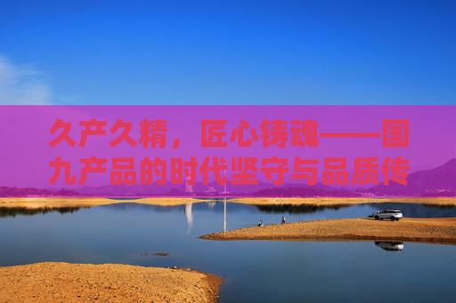 久产久精,匠心铸魂——国九产品的时代坚守与品质传承,久产久精,匠心铸魂——国九产品的坚守与传承 久产久精,匠心铸魂——国九产品的时代坚守与品质传承,久产久精,匠心铸魂——国九产品的坚守与传承