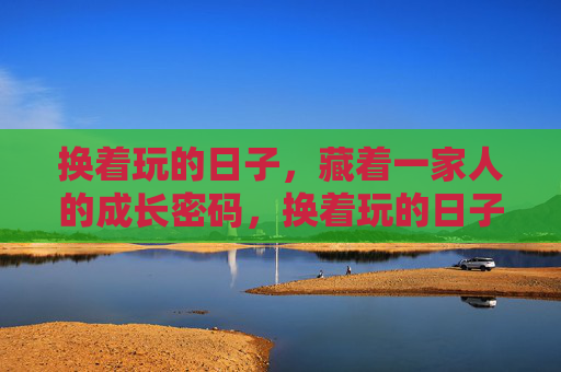 换着玩的日子,藏着一家人的成长密码,换着玩的日子,一家人的成长密码 换着玩的日子,藏着一家人的成长密码,换着玩的日子,一家人的成长密码