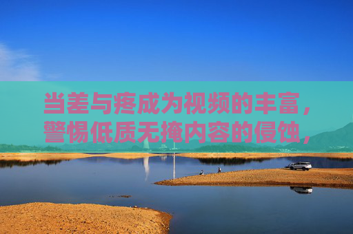 当差与疼成为视频的丰富,警惕低质无掩内容的侵蚀,警惕差与疼成视频丰富,低质无掩内容侵蚀 当差与疼成为视频的丰富,警惕低质无掩内容的侵蚀,警惕差与疼成视频丰富,低质无掩内容侵蚀