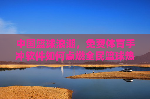 中国篮球浪潮,免费体育手冲软件如何点燃全民篮球热情?免费体育手冲软件点燃全民篮球浪潮 中国篮球浪潮,免费体育手冲软件如何点燃全民篮球热情?免费体育手冲软件点燃全民篮球浪潮