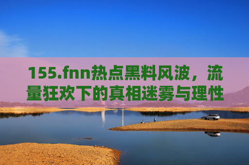 155.fnn热点黑料风波,流量狂欢下的真相迷雾与理性反思,FNN热点黑料风波,流量狂欢下的真相迷雾与理性反思 155.fnn热点黑料风波,流量狂欢下的真相迷雾与理性反思,FNN热点黑料风波,流量狂欢下的真相迷雾与理性反思