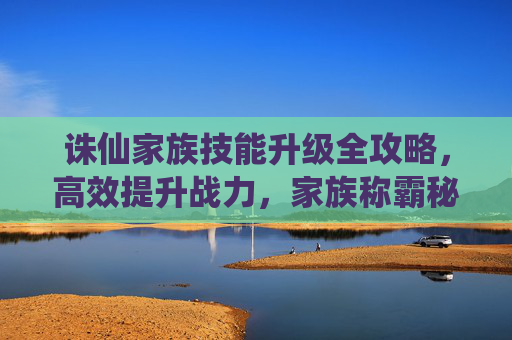 诛仙家族技能升级全攻略,高效提升战力,家族称霸秘籍,诛仙家族技能升级全攻略,高效提升战力,家族称霸秘籍 诛仙家族技能升级全攻略,高效提升战力,家族称霸秘籍,诛仙家族技能升级全攻略,高效提升战力,家族称霸秘籍