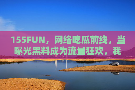 155FUN,网络吃瓜前线,当曝光黑料成为流量狂欢,我们在狂欢什么?曝光黑料成流量狂欢,我们在狂欢什么? 155FUN,网络吃瓜前线,当曝光黑料成为流量狂欢,我们在狂欢什么?曝光黑料成流量狂欢,我们在狂欢什么?