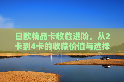 日欧精品卡收藏进阶,从2卡到4卡的收藏价值与选择指南,日欧精品卡收藏进阶,从2卡到4卡的价值与选择指南 日欧精品卡收藏进阶,从2卡到4卡的收藏价值与选择指南,日欧精品卡收藏进阶,从2卡到4卡的价值与选择指南