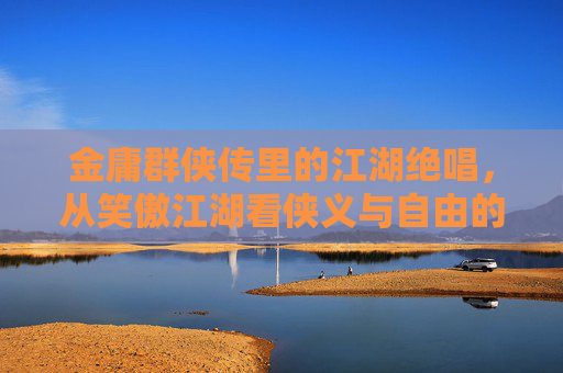 金庸群侠传里的江湖绝唱，从笑傲江湖看侠义与自由的永恒回响，笑傲江湖的侠义自由绝唱，金庸群侠传的永恒回响