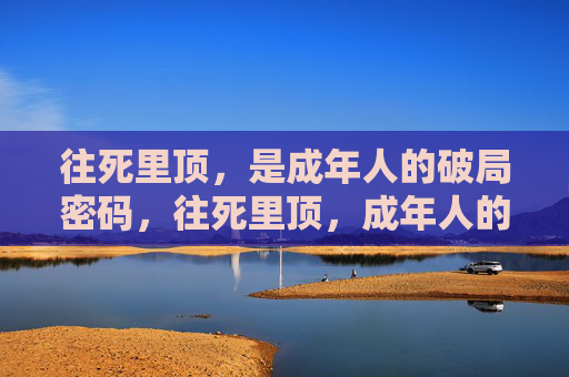 往死里顶,是成年人的破局密码,往死里顶,成年人的破局密码 往死里顶,是成年人的破局密码,往死里顶,成年人的破局密码