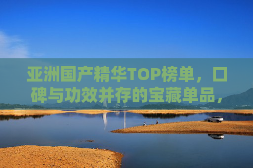 亚洲国产精华TOP榜单，口碑与功效并存的宝藏单品，闭眼入不踩雷！亚洲国产精华TOP榜单，口碑功效并存，闭眼入不踩雷！