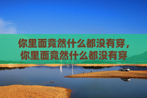你里面竟然什么都没有穿,你里面竟然什么都没有穿 你里面竟然什么都没有穿,你里面竟然什么都没有穿