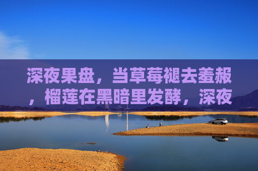 深夜果盘，当草莓褪去羞赧，榴莲在黑暗里发酵，深夜果盘，草莓褪羞，榴莲夜酿