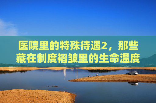 医院里的特殊待遇2，那些藏在制度褶皱里的生命温度，医院特殊待遇2，藏在制度褶皱里的生命温度