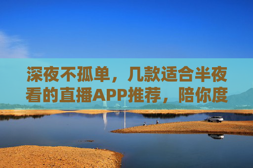 深夜不孤单,几款适合半夜看的直播APP推荐,陪你度过静谧时光,深夜直播APP推荐,陪伴你度过静谧不孤单的时光 深夜不孤单,几款适合半夜看的直播APP推荐,陪你度过静谧时光,深夜直播APP推荐,陪伴你度过静谧不孤单的时光