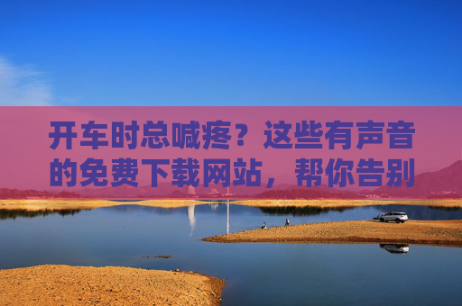 开车时总喊疼?这些有声音的免费下载网站,帮你告别驾驶不适,开车总喊疼?免费有声网站帮你告别驾驶不适 开车时总喊疼?这些有声音的免费下载网站,帮你告别驾驶不适,开车总喊疼?免费有声网站帮你告别驾驶不适