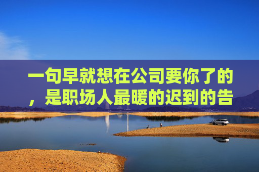 一句早就想在公司要你了的,是职场人最暖的迟到的告白,职场最暖的迟到告白,早就想在公司要你了 一句早就想在公司要你了的,是职场人最暖的迟到的告白,职场最暖的迟到告白,早就想在公司要你了