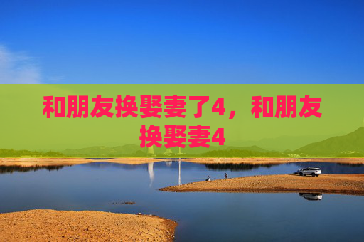 和朋友换娶妻了4,和朋友换娶妻4 和朋友换娶妻了4,和朋友换娶妻4