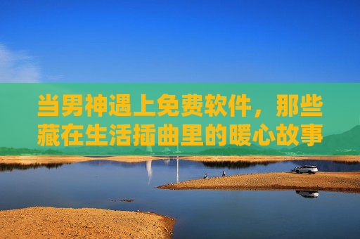 当男神遇上免费软件，那些藏在生活插曲里的暖心故事，男神与免费软件，生活插曲里的暖心故事