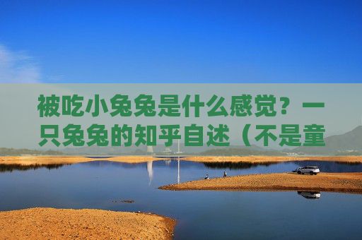 被吃小兔兔是什么感觉?一只兔兔的知乎自述(不是童话版)被吃小兔兔是什么感觉?一只兔兔的知乎自述(非童话版) 被吃小兔兔是什么感觉?一只兔兔的知乎自述(不是童话版)被吃小兔兔是什么感觉?一只兔兔的知乎自述(非童话版)