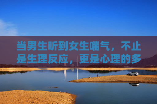 当男生听到女生喘气,不止是生理反应,更是心理的多棱镜,当喘声响起,男生心底的多棱镜 当男生听到女生喘气,不止是生理反应,更是心理的多棱镜,当喘声响起,男生心底的多棱镜