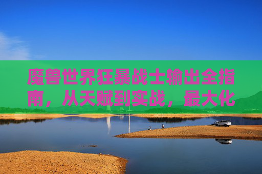 魔兽世界狂暴战士输出全指南,从天赋到实战,最大化你的战场DPS,魔兽世界狂暴战士输出全指南,从天赋到实战,最大化战场DPS 魔兽世界狂暴战士输出全指南,从天赋到实战,最大化你的战场DPS,魔兽世界狂暴战士输出全指南,从天赋到实战,最大化战场DPS