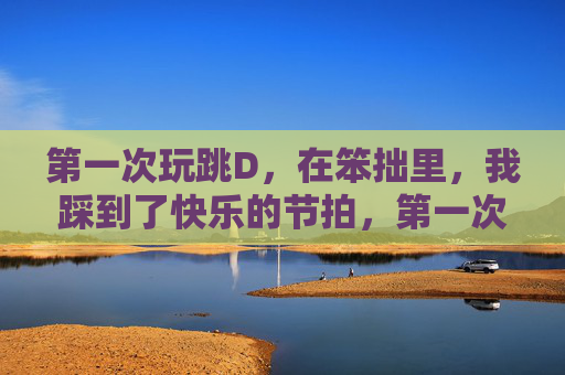第一次玩跳D，在笨拙里，我踩到了快乐的节拍，第一次跳D，笨拙踩出快乐节拍