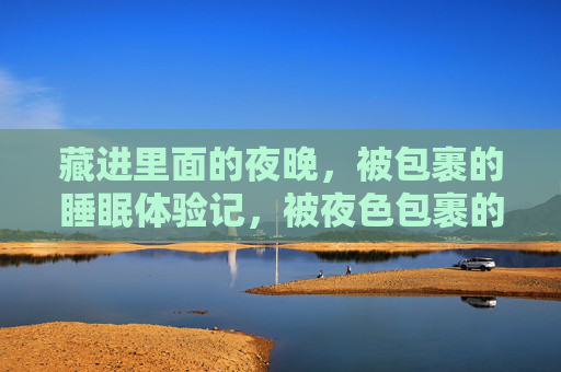 藏进里面的夜晚,被包裹的睡眠体验记,被夜色包裹的睡眠记 藏进里面的夜晚,被包裹的睡眠体验记,被夜色包裹的睡眠记