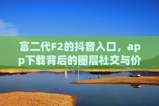 富二代F2的抖音入口,app下载背后的圈层社交与价值表达,富二代F2抖音入口,app下载背后的圈层社交与价值表达 富二代F2的抖音入口,app下载背后的圈层社交与价值表达,富二代F2抖音入口,app下载背后的圈层社交与价值表达
