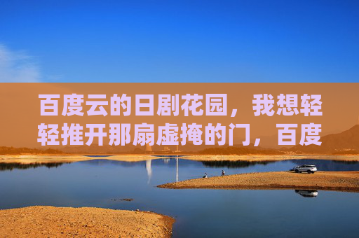 百度云的日剧花园,我想轻轻推开那扇虚掩的门,百度云日剧花园,轻推虚掩门 百度云的日剧花园,我想轻轻推开那扇虚掩的门,百度云日剧花园,轻推虚掩门