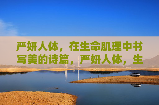 严妍人体，在生命肌理中书写美的诗篇，严妍人体，生命肌理书写美的诗篇