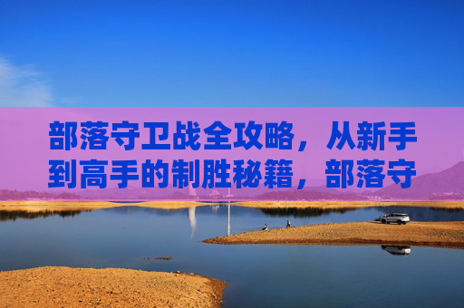 部落守卫战全攻略，从新手到高手的制胜秘籍，部落守卫战全攻略，新手到高手的制胜秘籍