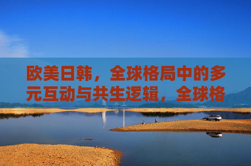 欧美日韩,全球格局中的多元互动与共生逻辑,全球格局中欧美日韩的多元互动与共生逻辑 欧美日韩,全球格局中的多元互动与共生逻辑,全球格局中欧美日韩的多元互动与共生逻辑