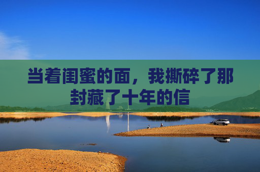 当着闺蜜的面,我撕碎了那封藏了十年的信 当着闺蜜的面,我撕碎了那封藏了十年的信