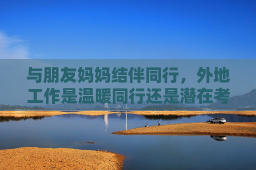 与朋友妈妈结伴同行,外地工作是温暖同行还是潜在考验?与朋友妈妈结伴外地工作,温暖同行还是潜在考验? 与朋友妈妈结伴同行,外地工作是温暖同行还是潜在考验?与朋友妈妈结伴外地工作,温暖同行还是潜在考验?