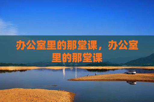 办公室里的那堂课,办公室里的那堂课 办公室里的那堂课,办公室里的那堂课