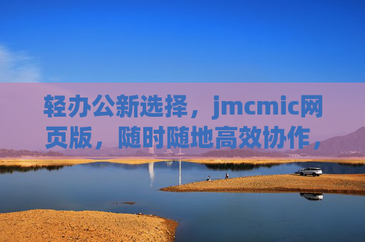 轻办公新选择,jmcmic网页版,随时随地高效协作,jmcmic网页版,随时随地轻办公高效协作新选择 轻办公新选择,jmcmic网页版,随时随地高效协作,jmcmic网页版,随时随地轻办公高效协作新选择
