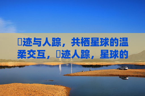 嘼迹与人踪,共栖星球的温柔交互,嘼迹人踪,星球的温柔共栖 嘼迹与人踪,共栖星球的温柔交互,嘼迹人踪,星球的温柔共栖