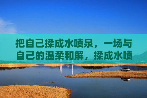 把自己揉成水喷泉,一场与自己的温柔和解,揉成水喷泉,与自己温柔和解 把自己揉成水喷泉,一场与自己的温柔和解,揉成水喷泉,与自己温柔和解