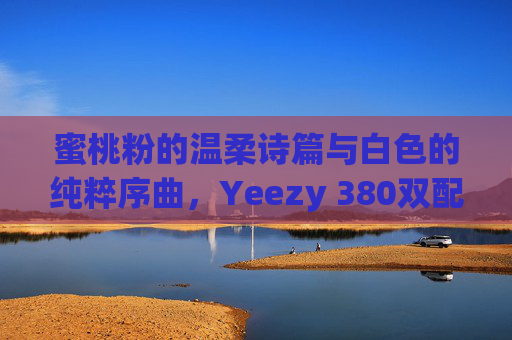 蜜桃粉的温柔诗篇与白色的纯粹序曲，Yeezy 380双配色穿搭美学，蜜桃粉温柔诗篇×白色纯粹序曲，Yeezy 380双配色穿搭美学