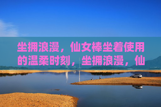坐拥浪漫,仙女棒坐着使用的温柔时刻,坐拥浪漫,仙女棒坐享的温柔时刻 坐拥浪漫,仙女棒坐着使用的温柔时刻,坐拥浪漫,仙女棒坐享的温柔时刻