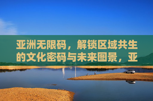 亚洲无限码,解锁区域共生的文化密码与未来图景,亚洲无限码,解锁区域共生的文化密码与未来图景 亚洲无限码,解锁区域共生的文化密码与未来图景,亚洲无限码,解锁区域共生的文化密码与未来图景