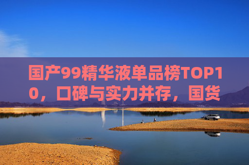国产99精华液单品榜TOP10,口碑与实力并存,国货之光如何征服肌肤?国产99精华液TOP10,口碑实力铸就国货之光,征服肌肤 国产99精华液单品榜TOP10,口碑与实力并存,国货之光如何征服肌肤?国产99精华液TOP10,口碑实力铸就国货之光,征服肌肤