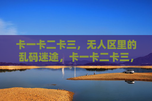 卡一卡二卡三,无人区里的乱码迷途,卡一卡二卡三,无人区乱码迷途 卡一卡二卡三,无人区里的乱码迷途,卡一卡二卡三,无人区乱码迷途