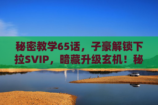 秘密教学65话,子豪解锁下拉SVIP,暗藏升级玄机!秘密教学65话,子豪解锁下拉SVIP,暗藏升级玄机! 秘密教学65话,子豪解锁下拉SVIP,暗藏升级玄机!秘密教学65话,子豪解锁下拉SVIP,暗藏升级玄机!