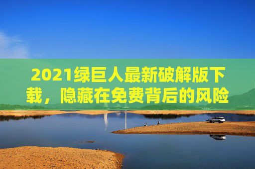 2021绿巨人最新破解版下载，隐藏在免费背后的风险与警示，2021绿巨人破解版下载，免费背后的风险与警示