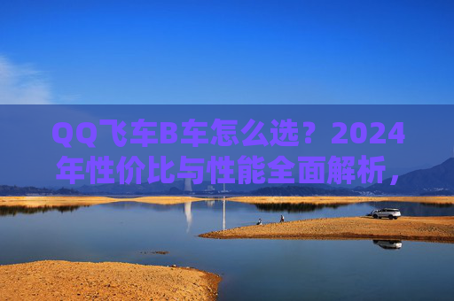 QQ飞车B车怎么选？2024年性价比与性能全面解析，这几款闭眼入不亏！2024年QQ飞车B车选购指南，性价比与性能兼顾，这几款闭眼入不亏