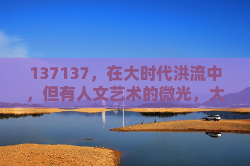 137137,在大时代洪流中,但有人文艺术的微光,大时代洪流中的人文艺术微光 137137,在大时代洪流中,但有人文艺术的微光,大时代洪流中的人文艺术微光
