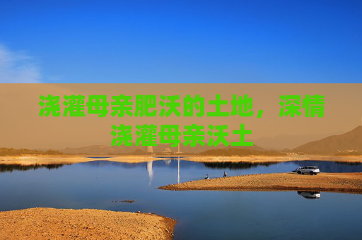 浇灌母亲肥沃的土地,深情浇灌母亲沃土 浇灌母亲肥沃的土地,深情浇灌母亲沃土